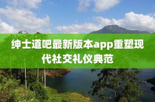 紳士道吧最新版本app重塑現(xiàn)代社交禮儀典范