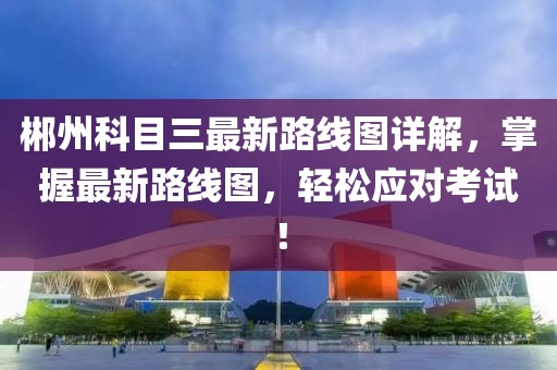 郴州科目三最新路線圖詳解，掌握最新路線圖，輕松應(yīng)對考試！