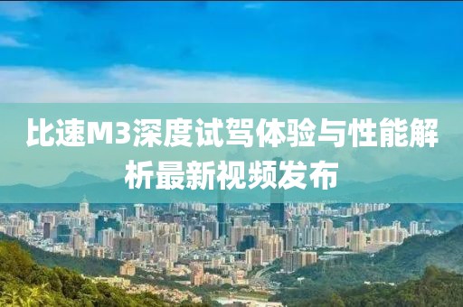 比速M3深度試駕體驗與性能解析最新視頻發(fā)布