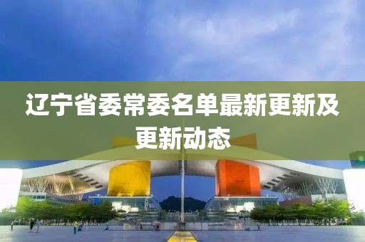 遼寧省委常委名單最新更新及更新動(dòng)態(tài)