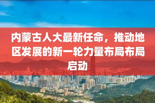 內(nèi)蒙古人大最新任命，推動地區(qū)發(fā)展的新一輪力量布局布局啟動