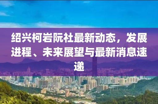 紹興柯巖阮社最新動態(tài)，發(fā)展進(jìn)程、未來展望與最新消息速遞