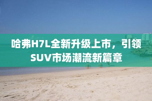 哈弗H7L全新升級上市，引領SUV市場潮流新篇章