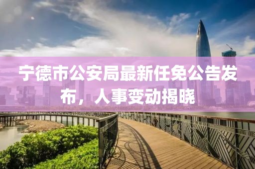 寧德市公安局最新任免公告發(fā)布，人事變動(dòng)揭曉