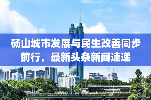 碭山城市發(fā)展與民生改善同步前行，最新頭條新聞速遞