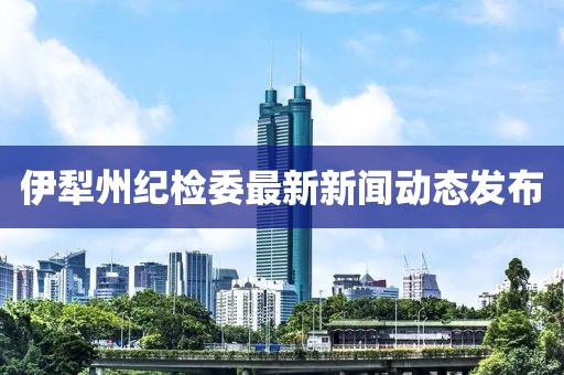 伊犁州紀檢委最新新聞動態(tài)發(fā)布