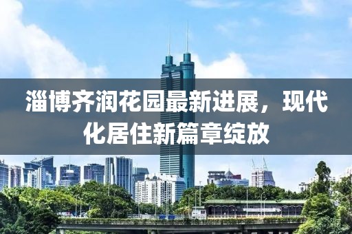 淄博齊潤花園最新進(jìn)展，現(xiàn)代化居住新篇章綻放