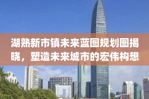 湖熟新市鎮(zhèn)未來藍圖規(guī)劃圖揭曉，塑造未來城市的宏偉構想