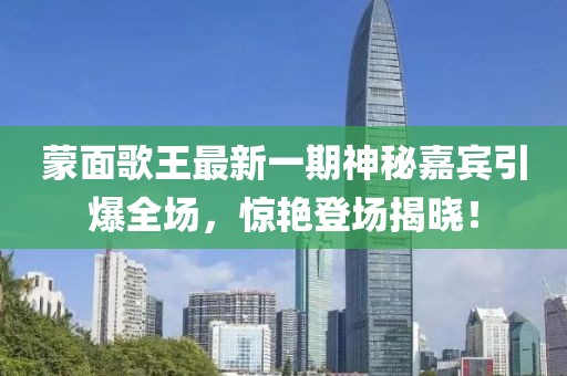 蒙面歌王最新一期神秘嘉賓引爆全場(chǎng)，驚艷登場(chǎng)揭曉！