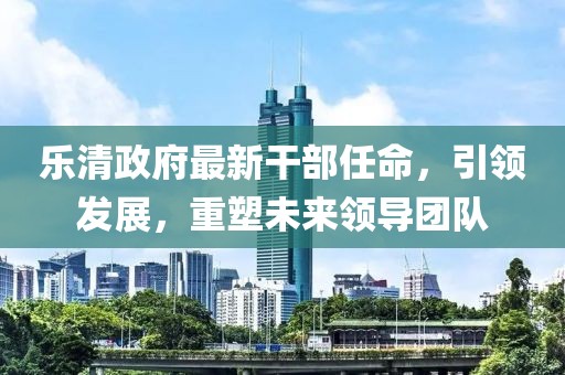 樂(lè)清政府最新干部任命，引領(lǐng)發(fā)展，重塑未來(lái)領(lǐng)導(dǎo)團(tuán)隊(duì)