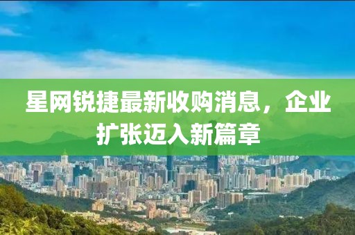 星網(wǎng)銳捷最新收購(gòu)消息，企業(yè)擴(kuò)張邁入新篇章