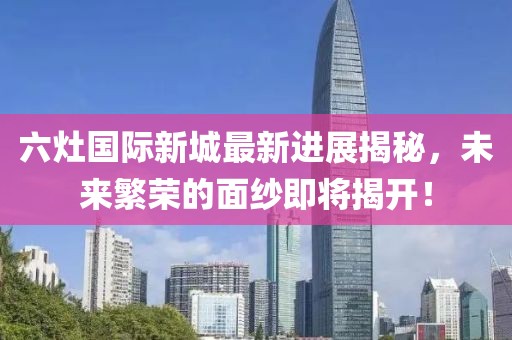 六灶國際新城最新進(jìn)展揭秘，未來繁榮的面紗即將揭開！