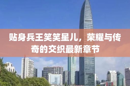 貼身兵王笑笑星兒，榮耀與傳奇的交織最新章節(jié)