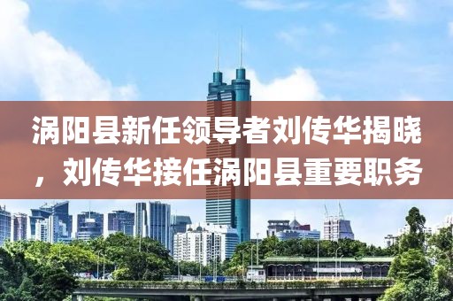 渦陽(yáng)縣新任領(lǐng)導(dǎo)者劉傳華揭曉，劉傳華接任渦陽(yáng)縣重要職務(wù)