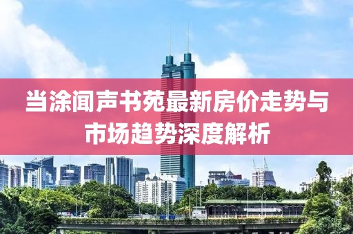 當涂聞聲書苑最新房價走勢與市場趨勢深度解析