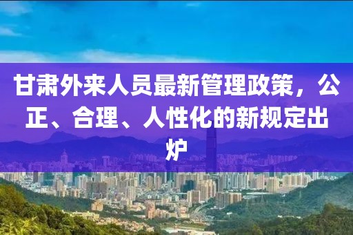 甘肅外來人員最新管理政策，公正、合理、人性化的新規(guī)定出爐