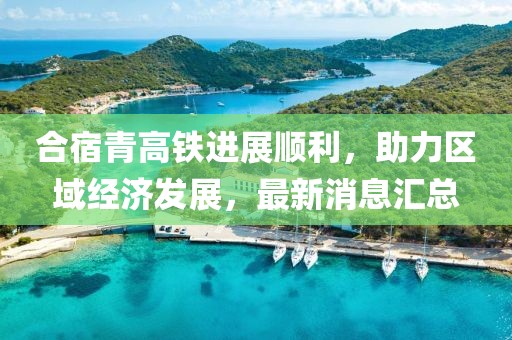 合宿青高鐵進(jìn)展順利，助力區(qū)域經(jīng)濟發(fā)展，最新消息匯總