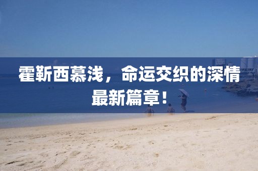 霍靳西慕淺，命運(yùn)交織的深情最新篇章！