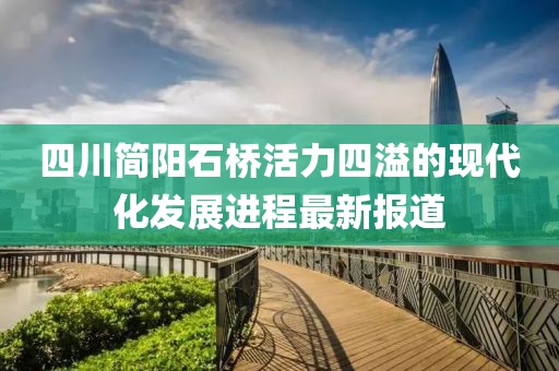 四川簡(jiǎn)陽石橋活力四溢的現(xiàn)代化發(fā)展進(jìn)程最新報(bào)道