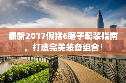 最新2017假豬6瞎子配裝指南，打造完美裝備組合！