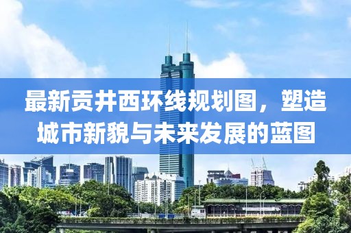 最新貢井西環(huán)線規(guī)劃圖，塑造城市新貌與未來發(fā)展的藍圖