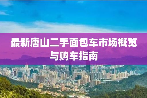 最新唐山二手面包車市場概覽與購車指南