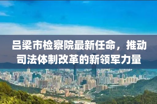 呂梁市檢察院最新任命，推動司法體制改革的新領(lǐng)軍力量