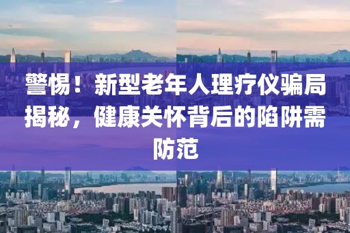 警惕！新型老年人理療儀騙局揭秘，健康關(guān)懷背后的陷阱需防范