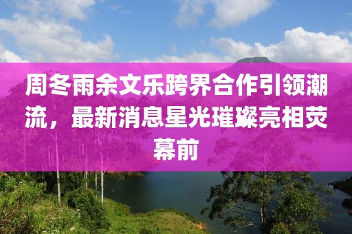 周冬雨余文樂(lè)跨界合作引領(lǐng)潮流，最新消息星光璀璨亮相熒幕前