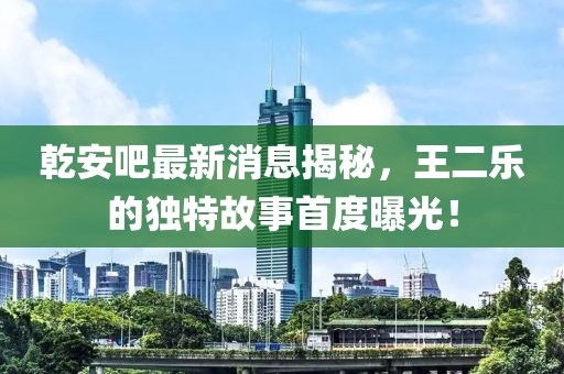 乾安吧最新消息揭秘，王二樂的獨(dú)特故事首度曝光！