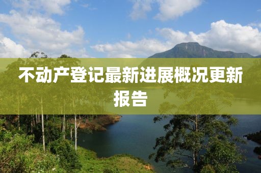 不動(dòng)產(chǎn)登記最新進(jìn)展概況更新報(bào)告