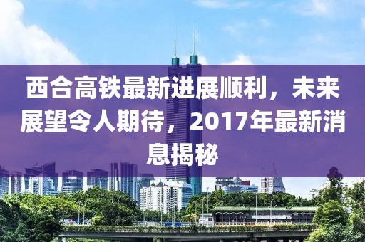 西合高鐵最新進展順利，未來展望令人期待，2017年最新消息揭秘