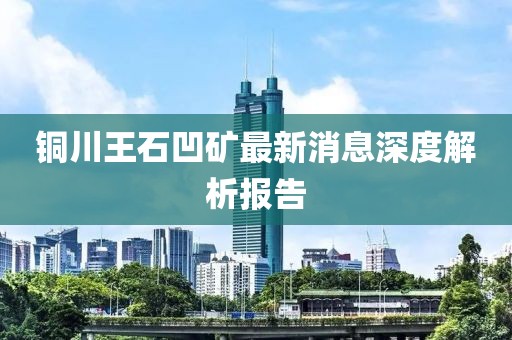 銅川王石凹礦最新消息深度解析報(bào)告