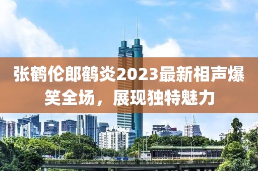 張鶴倫郎鶴炎2023最新相聲爆笑全場，展現(xiàn)獨(dú)特魅力