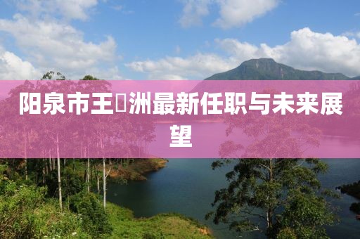 陽泉市王湜洲最新任職與未來展望