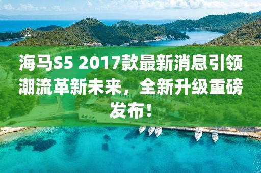 海馬S5 2017款最新消息引領潮流革新未來，全新升級重磅發(fā)布！