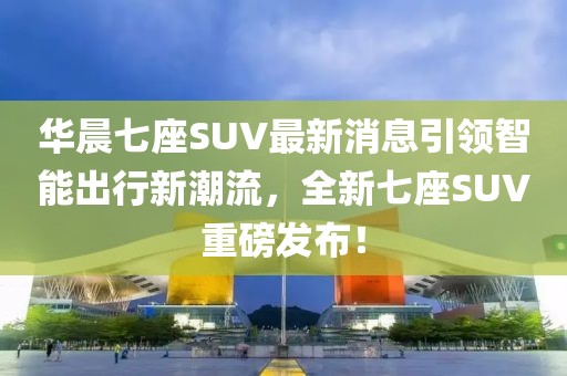 華晨七座SUV最新消息引領(lǐng)智能出行新潮流，全新七座SUV重磅發(fā)布！