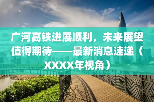 廣河高鐵進(jìn)展順利，未來(lái)展望值得期待——最新消息速遞（XXXX年視角）