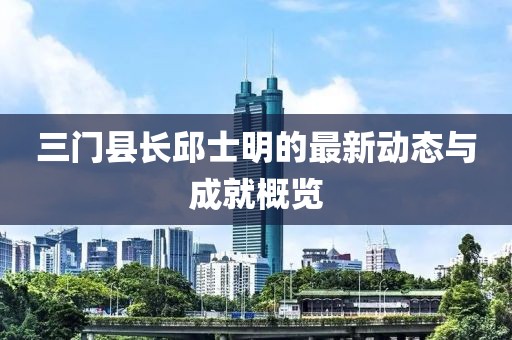 三門縣長(zhǎng)邱士明的最新動(dòng)態(tài)與成就概覽