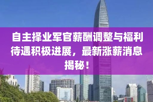 自主擇業(yè)軍官薪酬調整與福利待遇積極進展，最新漲薪消息揭秘！