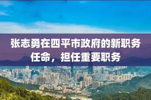 張志勇在四平市政府的新職務任命，擔任重要職務