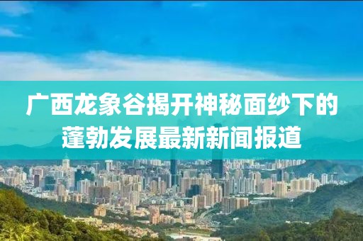 廣西龍象谷揭開(kāi)神秘面紗下的蓬勃發(fā)展最新新聞報(bào)道