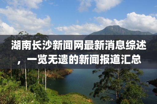 湖南長沙新聞網(wǎng)最新消息綜述，一覽無遺的新聞報道匯總