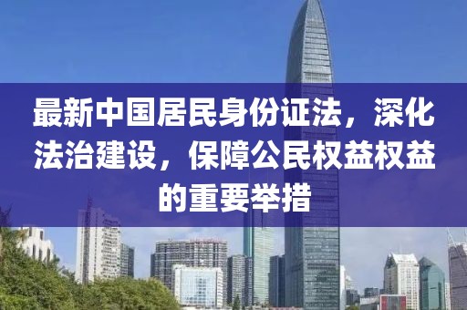 最新中國(guó)居民身份證法，深化法治建設(shè)，保障公民權(quán)益權(quán)益的重要舉措