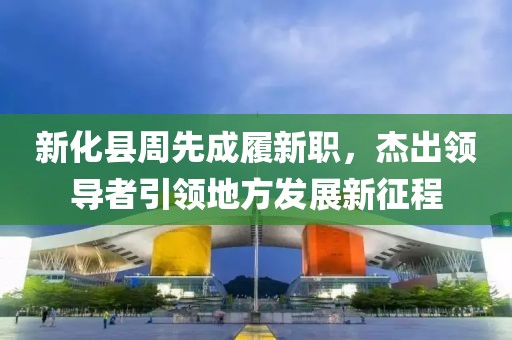 新化縣周先成履新職，杰出領導者引領地方發(fā)展新征程