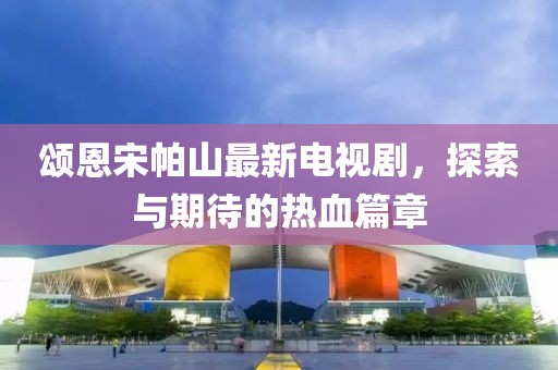 頌恩宋帕山最新電視劇，探索與期待的熱血篇章