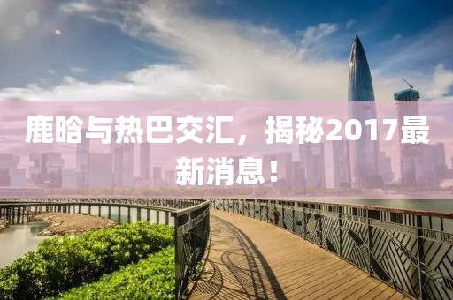 鹿晗與熱巴交匯，揭秘2017最新消息！