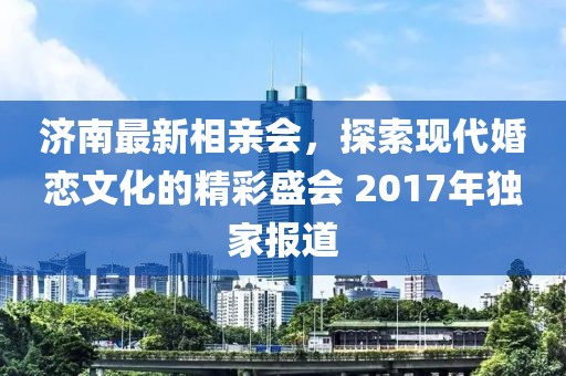 濟南最新相親會，探索現(xiàn)代婚戀文化的精彩盛會 2017年獨家報道