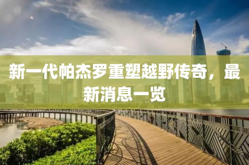 新一代帕杰羅重塑越野傳奇，最新消息一覽