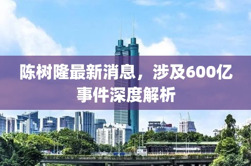 陳樹隆最新消息，涉及600億事件深度解析